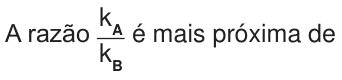 A razão entre k subscrito A e k subscrito B é mais próxima de.