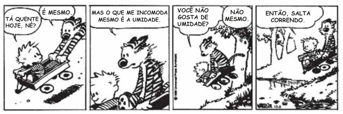 Tirinha em quatro quadros. No primeiro, um menino está sentado em um carrinho puxado por um tigre. O menino diz: “Tá quente hoje, né?” O tigre responde: “É mesmo.” No segundo, o tigre diz: “Mas o que me incomoda mesmo é a umidade.” No terceiro, o menino pergunta: “Você não gosta de umidade?” O tigre responde: “Não mesmo.” No quarto, o tigre corre puxando o carrinho e diz: “Então, salta correndo.”
