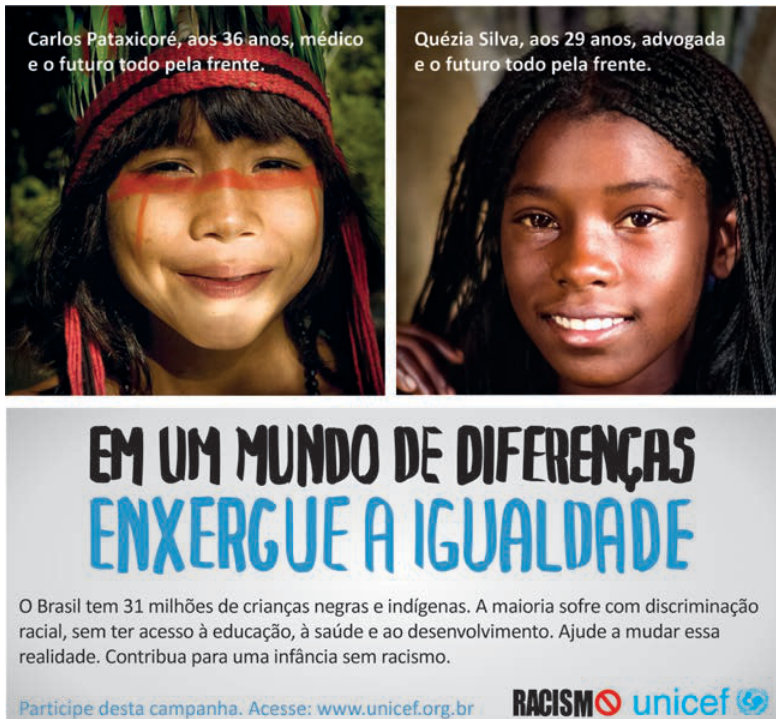 Cartaz com duas fotos no topo. À esquerda, uma criança indígena com pintura facial e a frase: “Carlos Pataxícoré, aos 36 anos, médico e o futuro todo pela frente.” À direita, uma criança negra sorrindo e a frase: “Quézia Silva, aos 29 anos, advogada e o futuro todo pela frente.” Ao centro: “Em um mundo de diferenças, enxergue a igualdade.” Abaixo: “O Brasil tem 31 milhões de crianças negras e indígenas. A maioria sofre com discriminação racial, sem ter acesso à educação, à saúde e ao desenvolvimento. Ajude a mudar essa realidade. Contribua para uma infância sem racismo.” No rodapé: “Participe desta campanha. Acesse: www.unicef.org.br”, a palavra “racismo” com símbolo de proibido e o logotipo do Unicef.