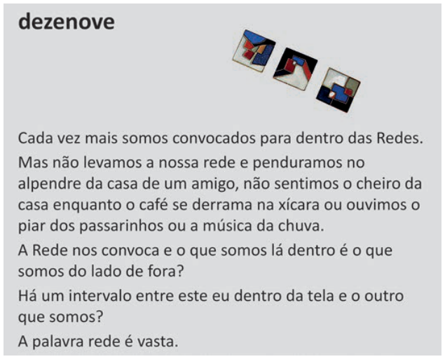 Poema intitulado “dezenove”, com três pequenos quadrados abstratos no alto à direita. Texto: “Cada vez mais somos convocados para dentro das Redes. Mas não levamos a nossa rede e penduramos no alpendre da casa de um amigo, não sentimos o cheiro da casa enquanto o café se derrama na xícara ou ouvimos o piar dos passarinhos ou a música da chuva. A Rede nos convoca e o que somos lá dentro é o que somos do lado de fora? Há um intervalo entre este eu dentro da tela e o outro que somos? A palavra rede é vasta.”