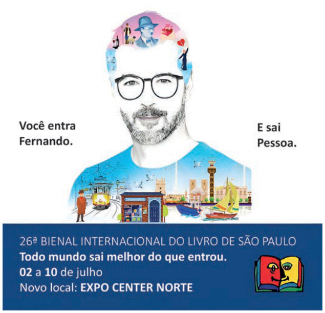 Cartaz publicitário com o retrato de um homem de óculos. Na cabeça e no peito, ilustrações de pessoas, corações, livros, bonde, barcos e edifícios. À esquerda, lê-se: “Você entra Fernando.” À direita: “E sai Pessoa.” Na faixa inferior: “26ª Bienal Internacional do Livro de São Paulo”; “Todo mundo sai melhor do que entrou.”; “02 a 10 de julho”; “Novo local: Expo Center Norte.”